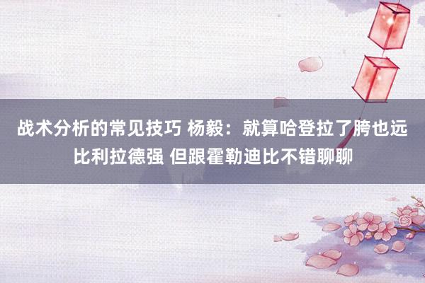 战术分析的常见技巧 杨毅：就算哈登拉了胯也远比利拉德强 但跟霍勒迪比不错聊聊