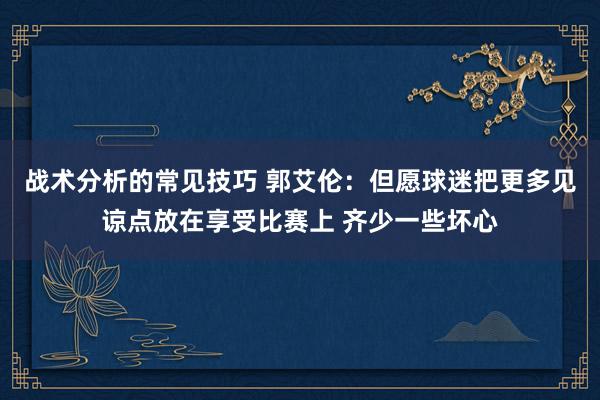 战术分析的常见技巧 郭艾伦：但愿球迷把更多见谅点放在享受比赛上 齐少一些坏心