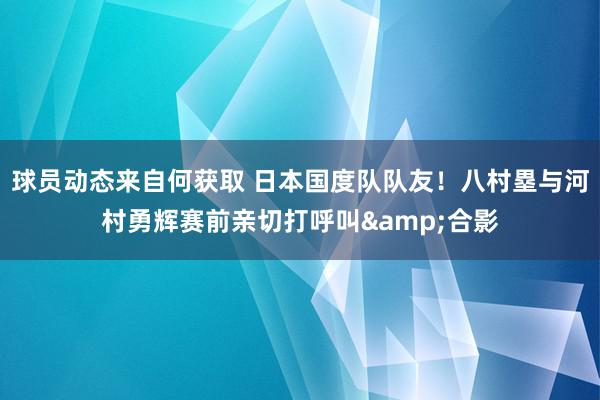 球员动态来自何获取 日本国度队队友！八村塁与河村勇辉赛前亲切打呼叫&合影