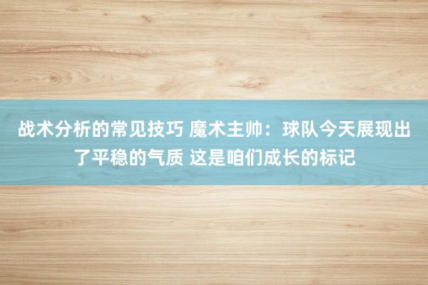 战术分析的常见技巧 魔术主帅：球队今天展现出了平稳的气质 这是咱们成长的标记