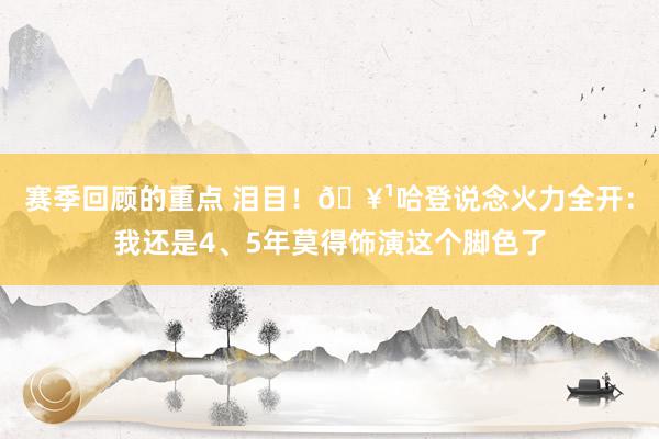 赛季回顾的重点 泪目！🥹哈登说念火力全开：我还是4、5年莫得饰演这个脚色了