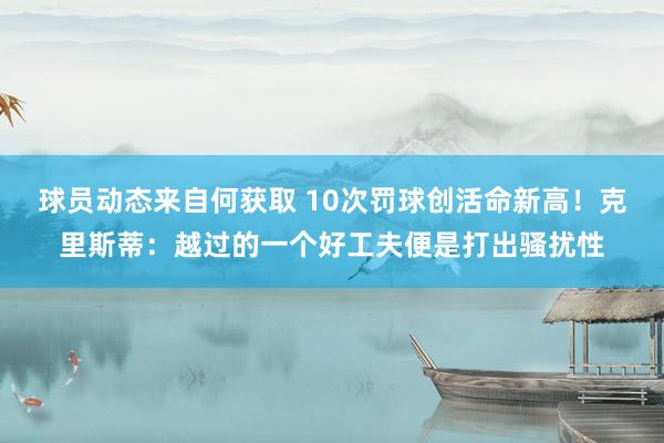 球员动态来自何获取 10次罚球创活命新高！克里斯蒂：越过的一个好工夫便是打出骚扰性