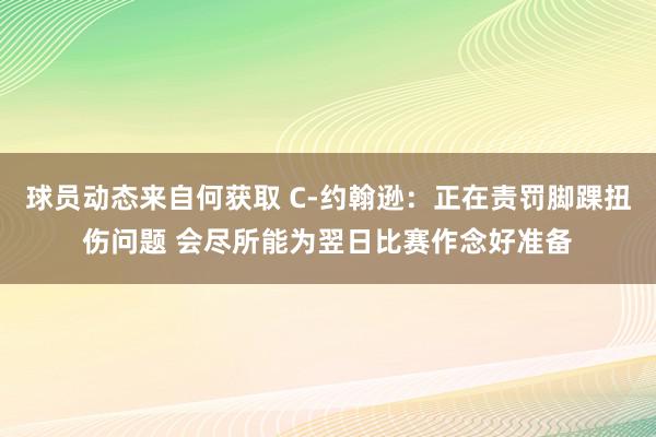 球员动态来自何获取 C-约翰逊：正在责罚脚踝扭伤问题 会尽所能为翌日比赛作念好准备