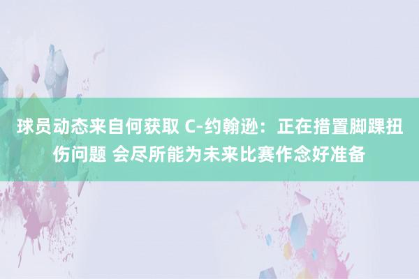 球员动态来自何获取 C-约翰逊：正在措置脚踝扭伤问题 会尽所能为未来比赛作念好准备