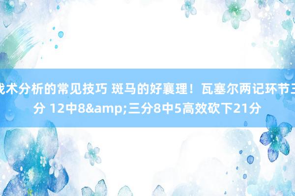 战术分析的常见技巧 斑马的好襄理！瓦塞尔两记环节三分 12中8&三分8中5高效砍下21分