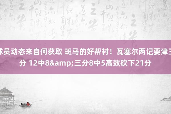 球员动态来自何获取 斑马的好帮衬！瓦塞尔两记要津三分 12中8&三分8中5高效砍下21分