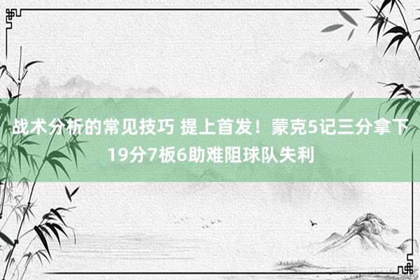 战术分析的常见技巧 提上首发！蒙克5记三分拿下19分7板6助难阻球队失利