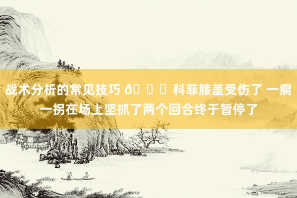 战术分析的常见技巧 😐科菲膝盖受伤了 一瘸一拐在场上坚抓了两个回合终于暂停了