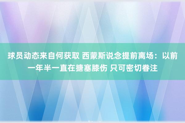 球员动态来自何获取 西蒙斯说念提前离场：以前一年半一直在搪塞膝伤 只可密切眷注