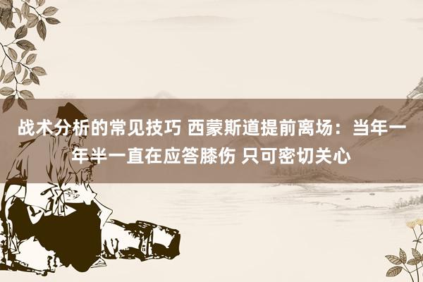 战术分析的常见技巧 西蒙斯道提前离场：当年一年半一直在应答膝伤 只可密切关心