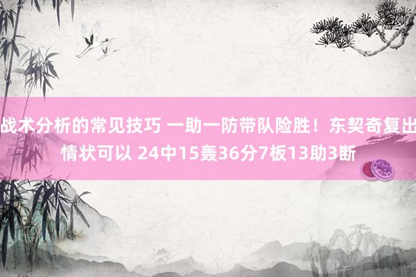 战术分析的常见技巧 一助一防带队险胜！东契奇复出情状可以 24中15轰36分7板13助3断