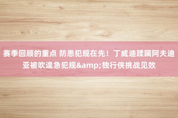 赛季回顾的重点 防患犯规在先！丁威迪蹂躏阿夫迪亚被吹遑急犯规&独行侠挑战见效