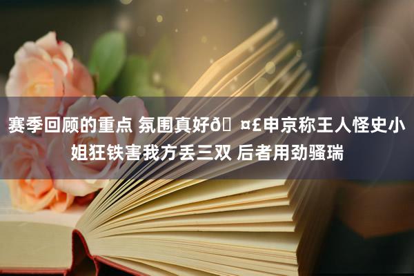 赛季回顾的重点 氛围真好🤣申京称王人怪史小姐狂铁害我方丢三双 后者用劲骚瑞