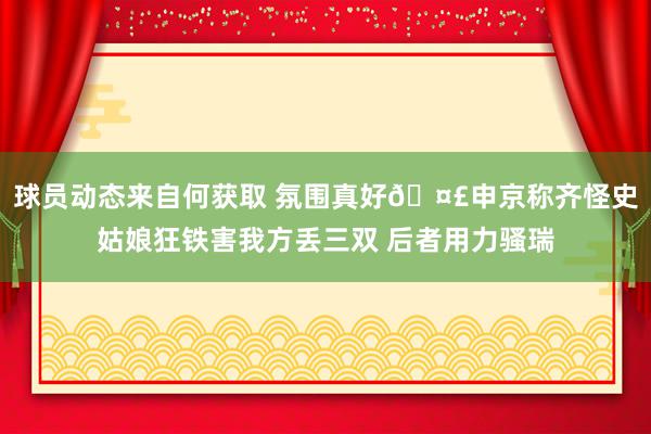 球员动态来自何获取 氛围真好🤣申京称齐怪史姑娘狂铁害我方丢三双 后者用力骚瑞