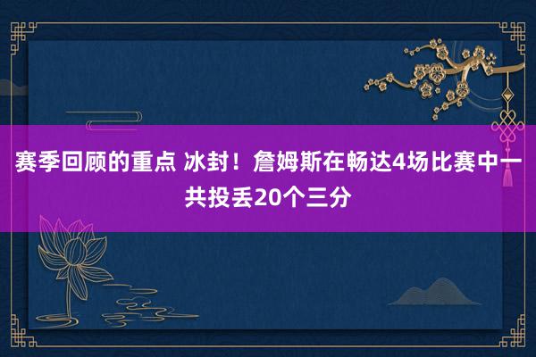 赛季回顾的重点 冰封！詹姆斯在畅达4场比赛中一共投丢20个三分