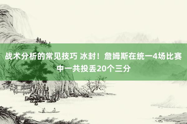 战术分析的常见技巧 冰封！詹姆斯在统一4场比赛中一共投丢20个三分