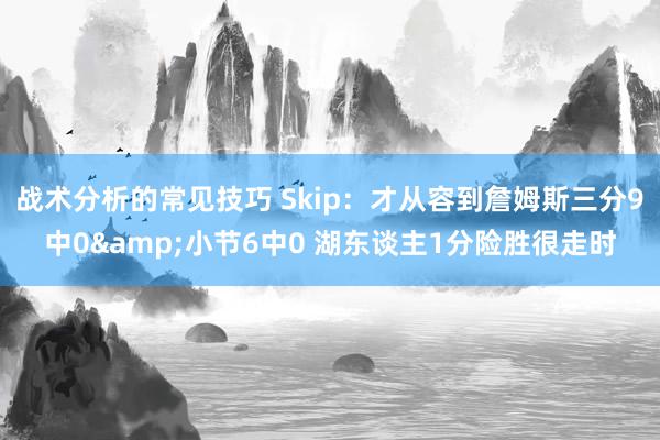 战术分析的常见技巧 Skip：才从容到詹姆斯三分9中0&小节6中0 湖东谈主1分险胜很走时