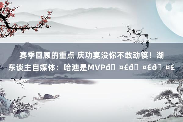 赛季回顾的重点 庆功宴没你不敢动筷！湖东谈主自媒体：哈迪是MVP🤣🤣🤣