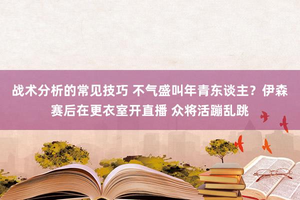 战术分析的常见技巧 不气盛叫年青东谈主？伊森赛后在更衣室开直播 众将活蹦乱跳