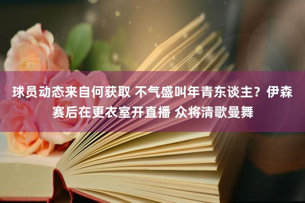 球员动态来自何获取 不气盛叫年青东谈主？伊森赛后在更衣室开直播 众将清歌曼舞