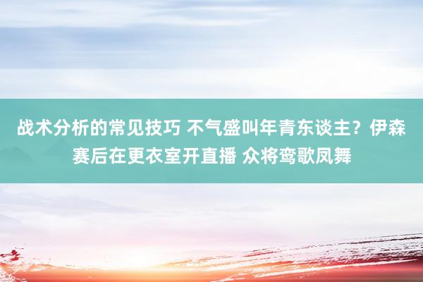 战术分析的常见技巧 不气盛叫年青东谈主？伊森赛后在更衣室开直播 众将鸾歌凤舞