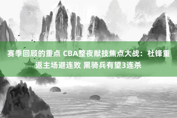 赛季回顾的重点 CBA整夜献技焦点大战：杜锋重返主场避连败 黑骑兵有望3连杀