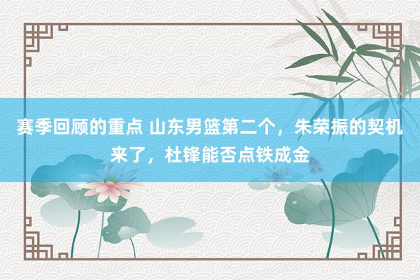 赛季回顾的重点 山东男篮第二个，朱荣振的契机来了，杜锋能否点铁成金