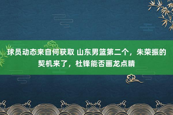 球员动态来自何获取 山东男篮第二个，朱荣振的契机来了，杜锋能否画龙点睛