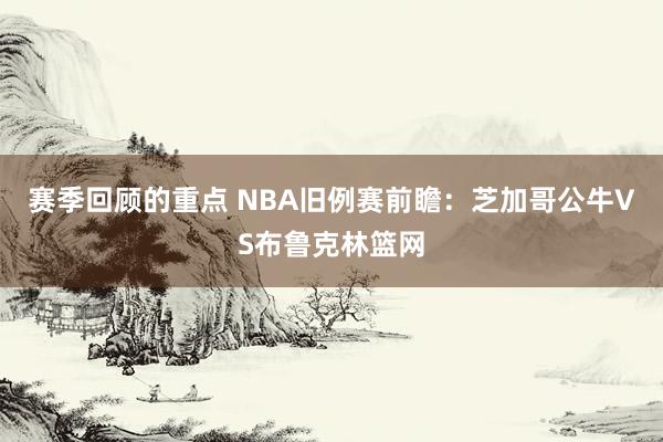 赛季回顾的重点 NBA旧例赛前瞻：芝加哥公牛VS布鲁克林篮网