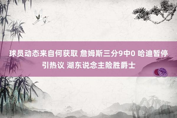 球员动态来自何获取 詹姆斯三分9中0 哈迪暂停引热议 湖东说念主险胜爵士