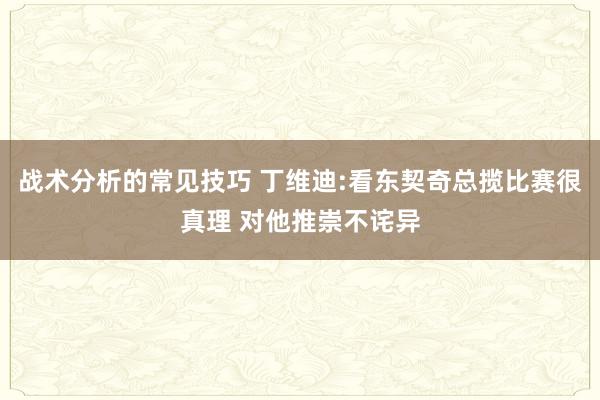 战术分析的常见技巧 丁维迪:看东契奇总揽比赛很真理 对他推崇不诧异