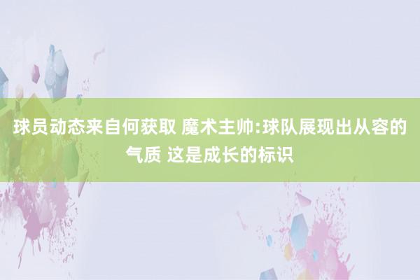 球员动态来自何获取 魔术主帅:球队展现出从容的气质 这是成长的标识