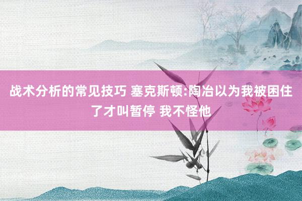 战术分析的常见技巧 塞克斯顿:陶冶以为我被困住了才叫暂停 我不怪他