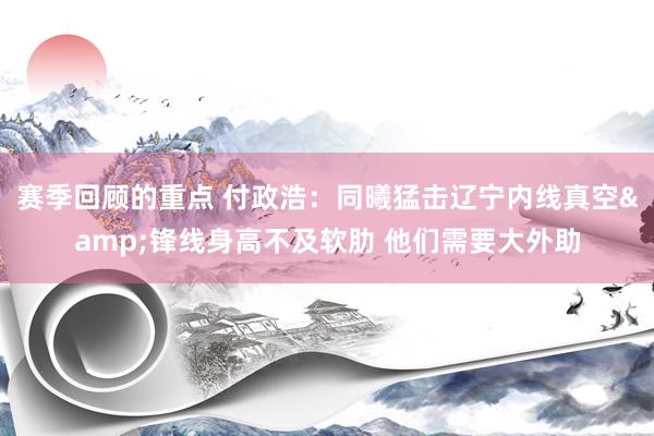 赛季回顾的重点 付政浩：同曦猛击辽宁内线真空&锋线身高不及软肋 他们需要大外助