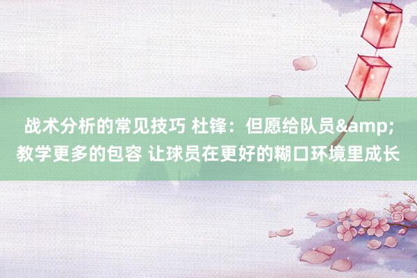 战术分析的常见技巧 杜锋：但愿给队员&教学更多的包容 让球员在更好的糊口环境里成长