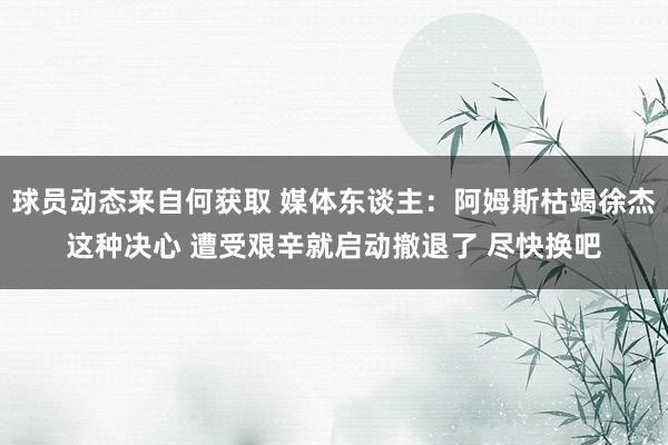 球员动态来自何获取 媒体东谈主：阿姆斯枯竭徐杰这种决心 遭受艰辛就启动撤退了 尽快换吧