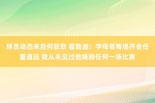 球员动态来自何获取 霍勒迪：字母哥每场齐会任重道远 我从未见过他烧毁任何一场比赛