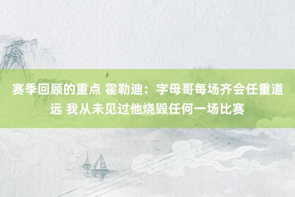 赛季回顾的重点 霍勒迪：字母哥每场齐会任重道远 我从未见过他烧毁任何一场比赛