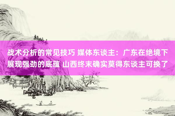 战术分析的常见技巧 媒体东谈主：广东在绝境下展现强劲的底蕴 山西终末确实莫得东谈主可换了