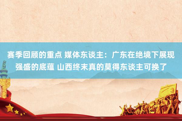 赛季回顾的重点 媒体东谈主：广东在绝境下展现强盛的底蕴 山西终末真的莫得东谈主可换了