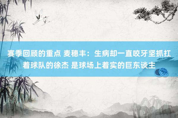 赛季回顾的重点 麦穗丰：生病却一直咬牙坚抓扛着球队的徐杰 是球场上着实的巨东谈主