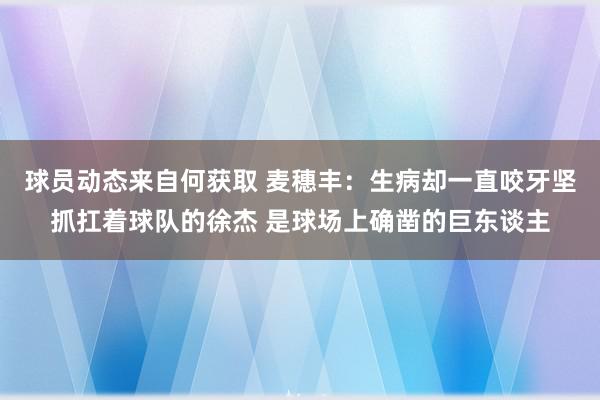 球员动态来自何获取 麦穗丰：生病却一直咬牙坚抓扛着球队的徐杰 是球场上确凿的巨东谈主