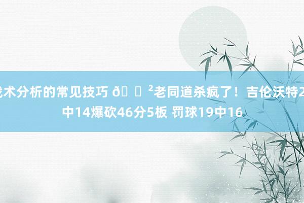 战术分析的常见技巧 😲老同道杀疯了！吉伦沃特24中14爆砍46分5板 罚球19中16