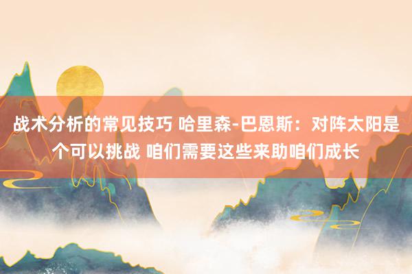 战术分析的常见技巧 哈里森-巴恩斯：对阵太阳是个可以挑战 咱们需要这些来助咱们成长