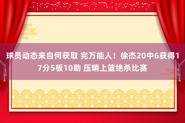 球员动态来自何获取 完万能人！徐杰20中6获得17分5板10助 压哨上篮绝杀比赛