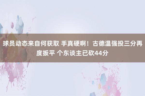 球员动态来自何获取 手真硬啊！古德温强投三分再度扳平 个东谈主已砍44分