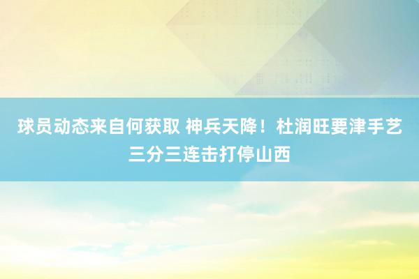 球员动态来自何获取 神兵天降！杜润旺要津手艺三分三连击打停山西