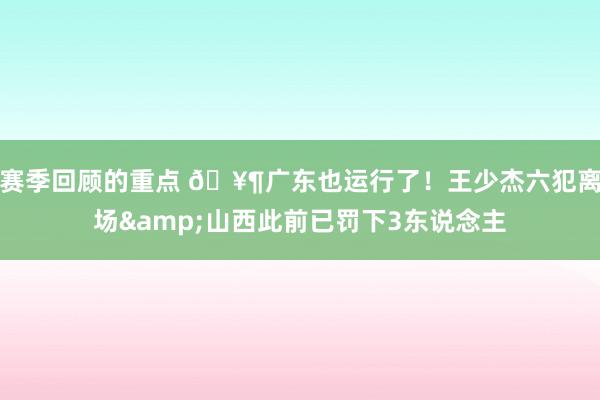 赛季回顾的重点 🥶广东也运行了！王少杰六犯离场&山西此前已罚下3东说念主