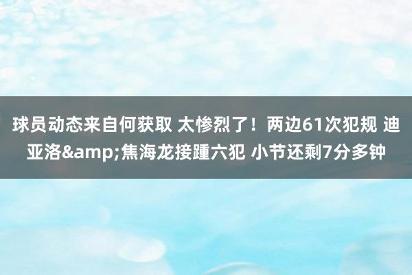 球员动态来自何获取 太惨烈了！两边61次犯规 迪亚洛&焦海龙接踵六犯 小节还剩7分多钟