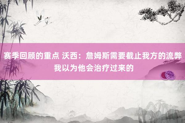 赛季回顾的重点 沃西：詹姆斯需要截止我方的流弊 我以为他会治疗过来的